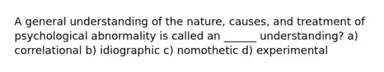 A general understanding of the nature, causes, and treatment of psychological abnormality is called an ______ understanding? a) correlational b) idiographic c) nomothetic d) experimental