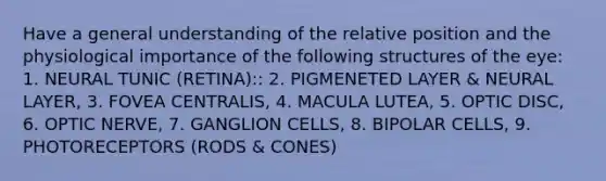 Have a general understanding of the relative position and the physiological importance of the following structures of the eye: 1. NEURAL TUNIC (RETINA):: 2. PIGMENETED LAYER & NEURAL LAYER, 3. FOVEA CENTRALIS, 4. MACULA LUTEA, 5. OPTIC DISC, 6. OPTIC NERVE, 7. GANGLION CELLS, 8. BIPOLAR CELLS, 9. PHOTORECEPTORS (RODS & CONES)