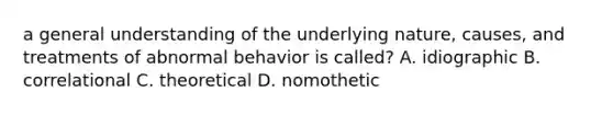 a general understanding of the underlying nature, causes, and treatments of abnormal behavior is called? A. idiographic B. correlational C. theoretical D. nomothetic