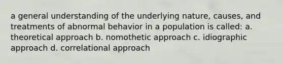 a general understanding of the underlying nature, causes, and treatments of abnormal behavior in a population is called: a. theoretical approach b. nomothetic approach c. idiographic approach d. correlational approach