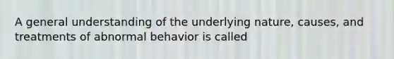 A general understanding of the underlying nature, causes, and treatments of abnormal behavior is called