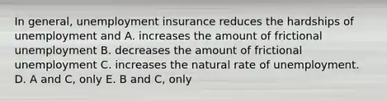 In general, unemployment insurance reduces the hardships of unemployment and A. increases the amount of frictional unemployment B. decreases the amount of frictional unemployment C. increases the natural rate of unemployment. D. A and C, only E. B and C, only