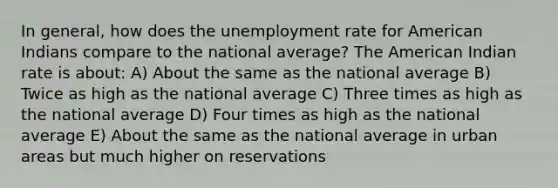 In general, how does the unemployment rate for American Indians compare to the national average? The American Indian rate is about: A) About the same as the national average B) Twice as high as the national average C) Three times as high as the national average D) Four times as high as the national average E) About the same as the national average in urban areas but much higher on reservations