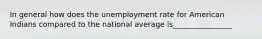 In general how does the unemployment rate for American Indians compared to the national average is________________