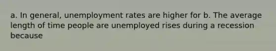 a. In general, unemployment rates are higher for b. The average length of time people are unemployed rises during a recession because