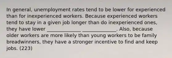 In general, unemployment rates tend to be lower for experienced than for inexperienced workers. Because experienced workers tend to stay in a given job longer than do inexperienced ones, they have lower ______________ ______________. Also, because older workers are more likely than young workers to be family breadwinners, they have a stronger incentive to find and keep jobs. (223)