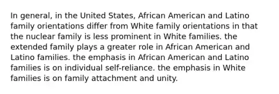 In general, in the United States, African American and Latino family orientations differ from White family orientations in that the nuclear family is less prominent in White families. the extended family plays a greater role in African American and Latino families. the emphasis in African American and Latino families is on individual self-reliance. the emphasis in White families is on family attachment and unity.