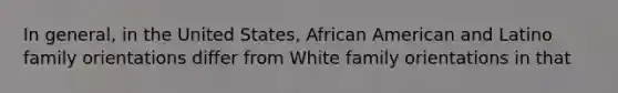 In general, in the United States, African American and Latino family orientations differ from White family orientations in that