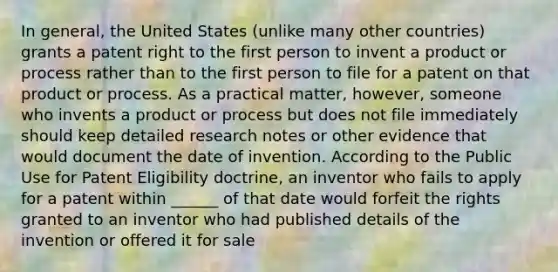 In general, the United States (unlike many other countries) grants a patent right to the first person to invent a product or process rather than to the first person to file for a patent on that product or process. As a practical matter, however, someone who invents a product or process but does not file immediately should keep detailed research notes or other evidence that would document the date of invention. According to the Public Use for Patent Eligibility doctrine, an inventor who fails to apply for a patent within ______ of that date would forfeit the rights granted to an inventor who had published details of the invention or offered it for sale