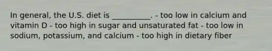 In general, the U.S. diet is __________. - too low in calcium and vitamin D - too high in sugar and unsaturated fat - too low in sodium, potassium, and calcium - too high in dietary fiber