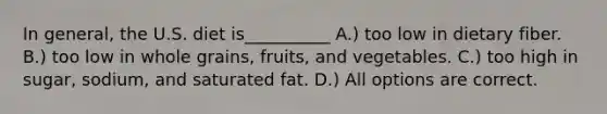 In general, the U.S. diet is__________ A.) too low in dietary fiber. B.) too low in whole grains, fruits, and vegetables. C.) too high in sugar, sodium, and saturated fat. D.) All options are correct.