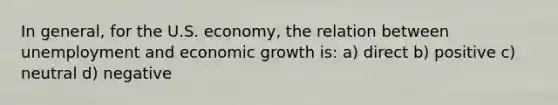 In general, for the U.S. economy, the relation between unemployment and economic growth is: a) direct b) positive c) neutral d) negative