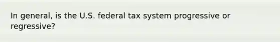 In general, is the U.S. federal tax system progressive or regressive?