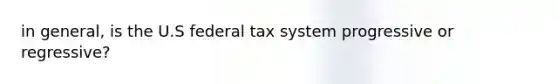 in general, is the U.S federal tax system progressive or regressive?