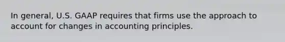 In general, U.S. GAAP requires that firms use the approach to account for changes in accounting principles.