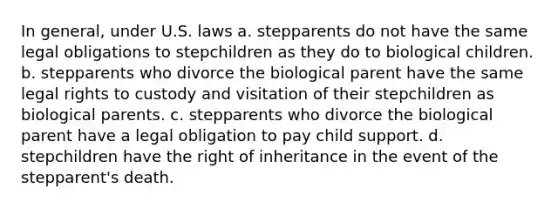 In general, under U.S. laws a. stepparents do not have the same legal obligations to stepchildren as they do to biological children. b. stepparents who divorce the biological parent have the same legal rights to custody and visitation of their stepchildren as biological parents. c. stepparents who divorce the biological parent have a legal obligation to pay child support. d. stepchildren have the right of inheritance in the event of the stepparent's death.