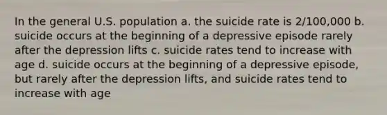 In the general U.S. population a. the suicide rate is 2/100,000 b. suicide occurs at the beginning of a depressive episode rarely after the depression lifts c. suicide rates tend to increase with age d. suicide occurs at the beginning of a depressive episode, but rarely after the depression lifts, and suicide rates tend to increase with age