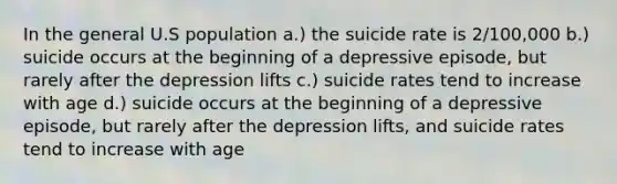 In the general U.S population a.) the suicide rate is 2/100,000 b.) suicide occurs at the beginning of a depressive episode, but rarely after the depression lifts c.) suicide rates tend to increase with age d.) suicide occurs at the beginning of a depressive episode, but rarely after the depression lifts, and suicide rates tend to increase with age