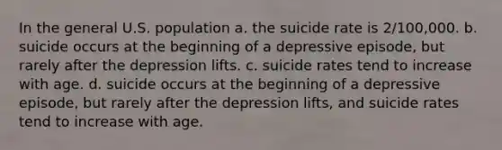 In the general U.S. population a. the suicide rate is 2/100,000. b. suicide occurs at the beginning of a depressive episode, but rarely after the depression lifts. c. suicide rates tend to increase with age. d. suicide occurs at the beginning of a depressive episode, but rarely after the depression lifts, and suicide rates tend to increase with age.