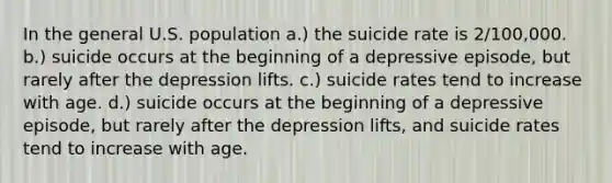 In the general U.S. population a.) the suicide rate is 2/100,000. b.) suicide occurs at the beginning of a depressive episode, but rarely after the depression lifts. c.) suicide rates tend to increase with age. d.) suicide occurs at the beginning of a depressive episode, but rarely after the depression lifts, and suicide rates tend to increase with age.