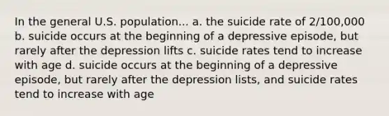 In the general U.S. population... a. the suicide rate of 2/100,000 b. suicide occurs at the beginning of a depressive episode, but rarely after the depression lifts c. suicide rates tend to increase with age d. suicide occurs at the beginning of a depressive episode, but rarely after the depression lists, and suicide rates tend to increase with age