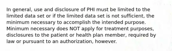 In general, use and disclosure of PHI must be limited to the limited data set or if the limited data set is not sufficient, the minimum necessary to accomplish the intended purpose. Minimum necessary does NOT apply for treatment purposes, disclosures to the patient or health plan member, required by law or pursuant to an authorization, however.