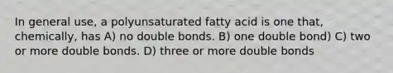 In general use, a polyunsaturated fatty acid is one that, chemically, has A) no double bonds. B) one double bond) C) two or more double bonds. D) three or more double bonds