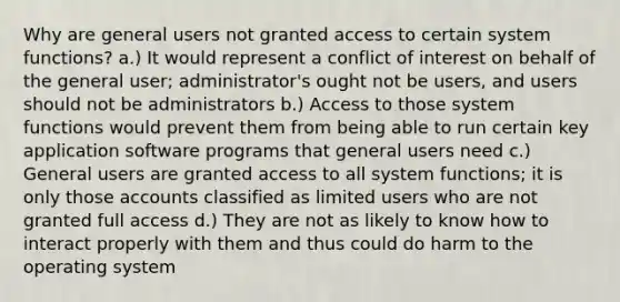 Why are general users not granted access to certain system functions? a.) It would represent a conflict of interest on behalf of the general user; administrator's ought not be users, and users should not be administrators b.) Access to those system functions would prevent them from being able to run certain key application software programs that general users need c.) General users are granted access to all system functions; it is only those accounts classified as limited users who are not granted full access d.) They are not as likely to know how to interact properly with them and thus could do harm to the operating system