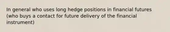 In general who uses long hedge positions in financial futures (who buys a contact for future delivery of the financial instrument)