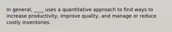 In general, ____ uses a quantitative approach to find ways to increase productivity, improve quality, and manage or reduce costly inventories.