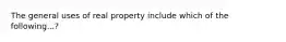 The general uses of real property include which of the following...?