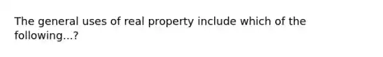 The general uses of real property include which of the following...?