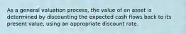 As a general valuation process, the value of an asset is determined by discounting the expected cash flows back to its present value, using an appropriate discount rate.