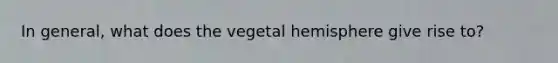 In general, what does the vegetal hemisphere give rise to?