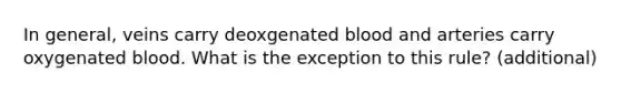 In general, veins carry deoxgenated blood and arteries carry oxygenated blood. What is the exception to this rule? (additional)