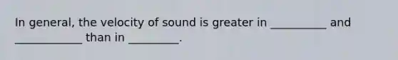 In general, the velocity of sound is greater in __________ and ____________ than in _________.