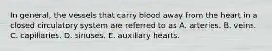 In general, the vessels that carry blood away from the heart in a closed circulatory system are referred to as A. arteries. B. veins. C. capillaries. D. sinuses. E. auxiliary hearts.