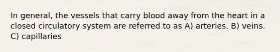 In general, the vessels that carry blood away from the heart in a closed circulatory system are referred to as A) arteries. B) veins. C) capillaries