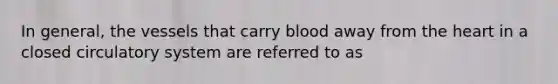 In general, the vessels that carry blood away from the heart in a closed circulatory system are referred to as