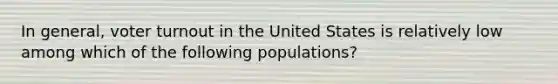 In general, voter turnout in the United States is relatively low among which of the following populations?