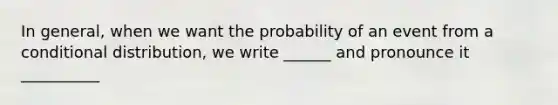 In general, when we want the probability of an event from a conditional distribution, we write ______ and pronounce it __________