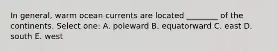 In general, warm ocean currents are located ________ of the continents. Select one: A. poleward B. equatorward C. east D. south E. west