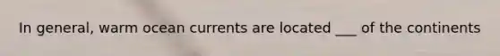 In general, warm ocean currents are located ___ of the continents