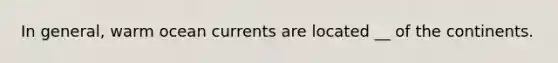 In general, warm ocean currents are located __ of the continents.