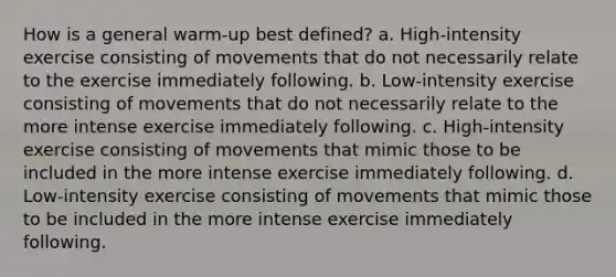 How is a general warm-up best defined? a. High-intensity exercise consisting of movements that do not necessarily relate to the exercise immediately following. b. Low-intensity exercise consisting of movements that do not necessarily relate to the more intense exercise immediately following. c. High-intensity exercise consisting of movements that mimic those to be included in the more intense exercise immediately following. d. Low-intensity exercise consisting of movements that mimic those to be included in the more intense exercise immediately following.