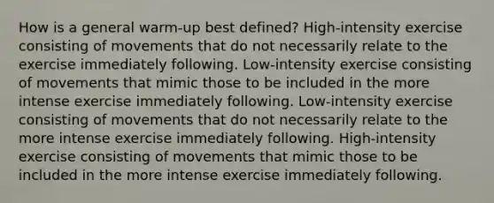 How is a general warm-up best defined? High-intensity exercise consisting of movements that do not necessarily relate to the exercise immediately following. Low-intensity exercise consisting of movements that mimic those to be included in the more intense exercise immediately following. Low-intensity exercise consisting of movements that do not necessarily relate to the more intense exercise immediately following. High-intensity exercise consisting of movements that mimic those to be included in the more intense exercise immediately following.