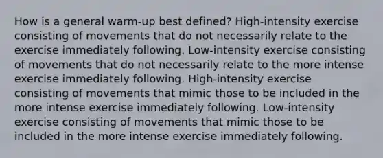 How is a general warm-up best defined? High-intensity exercise consisting of movements that do not necessarily relate to the exercise immediately following. Low-intensity exercise consisting of movements that do not necessarily relate to the more intense exercise immediately following. High-intensity exercise consisting of movements that mimic those to be included in the more intense exercise immediately following. Low-intensity exercise consisting of movements that mimic those to be included in the more intense exercise immediately following.