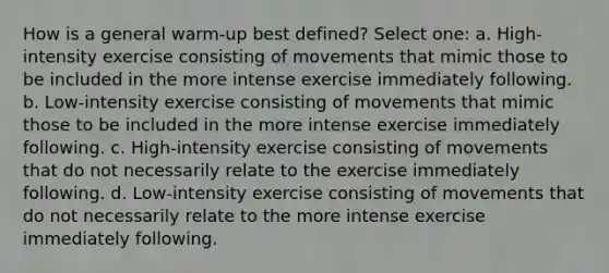 How is a general warm-up best defined? Select one: a. High-intensity exercise consisting of movements that mimic those to be included in the more intense exercise immediately following. b. Low-intensity exercise consisting of movements that mimic those to be included in the more intense exercise immediately following. c. High-intensity exercise consisting of movements that do not necessarily relate to the exercise immediately following. d. Low-intensity exercise consisting of movements that do not necessarily relate to the more intense exercise immediately following.