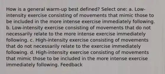 How is a general warm-up best defined? Select one: a. Low-intensity exercise consisting of movements that mimic those to be included in the more intense exercise immediately following. b. Low-intensity exercise consisting of movements that do not necessarily relate to the more intense exercise immediately following. c. High-intensity exercise consisting of movements that do not necessarily relate to the exercise immediately following. d. High-intensity exercise consisting of movements that mimic those to be included in the more intense exercise immediately following. Feedback