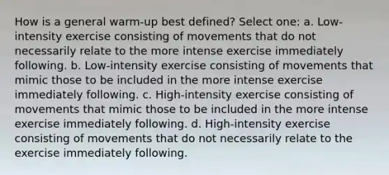 How is a general warm-up best defined? Select one: a. Low-intensity exercise consisting of movements that do not necessarily relate to the more intense exercise immediately following. b. Low-intensity exercise consisting of movements that mimic those to be included in the more intense exercise immediately following. c. High-intensity exercise consisting of movements that mimic those to be included in the more intense exercise immediately following. d. High-intensity exercise consisting of movements that do not necessarily relate to the exercise immediately following.